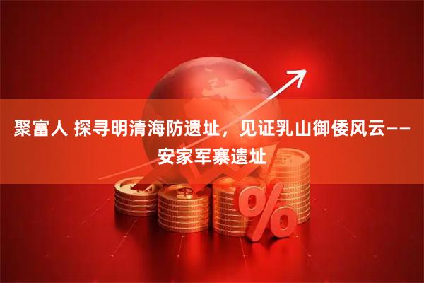 聚富人 探寻明清海防遗址，见证乳山御倭风云——安家军寨遗址