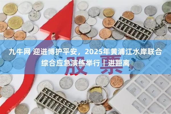 九牛网 迎进博护平安，2025年黄浦江水岸联合综合应急演练举行｜进距离