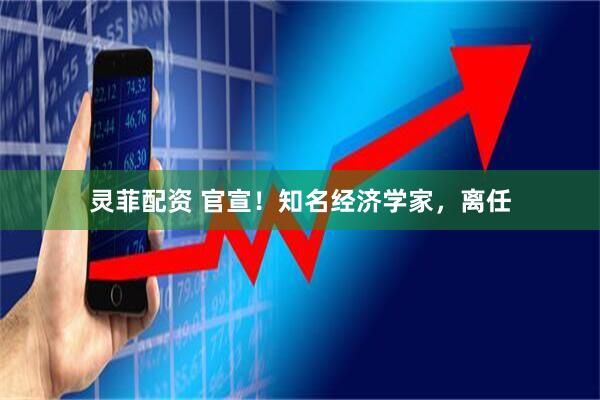 灵菲配资 官宣！知名经济学家，离任