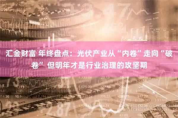 汇金财富 年终盘点：光伏产业从“内卷”走向“破卷” 但明年才是行业治理的攻坚期