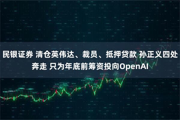 民银证券 清仓英伟达、裁员、抵押贷款 孙正义四处奔走 只为年底前筹资投向OpenAI