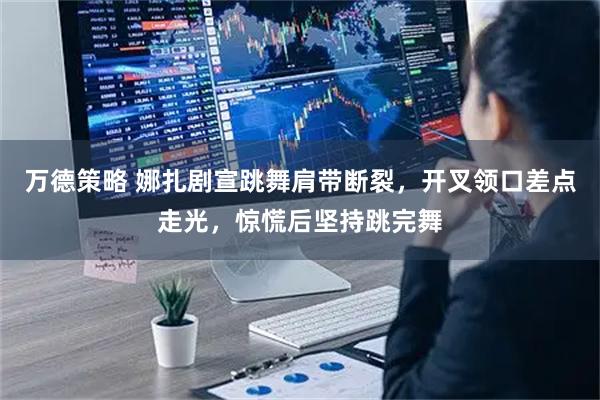 万德策略 娜扎剧宣跳舞肩带断裂，开叉领口差点走光，惊慌后坚持跳完舞