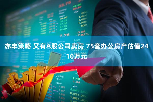 亦丰策略 又有A股公司卖房 75套办公房产估值2410万元
