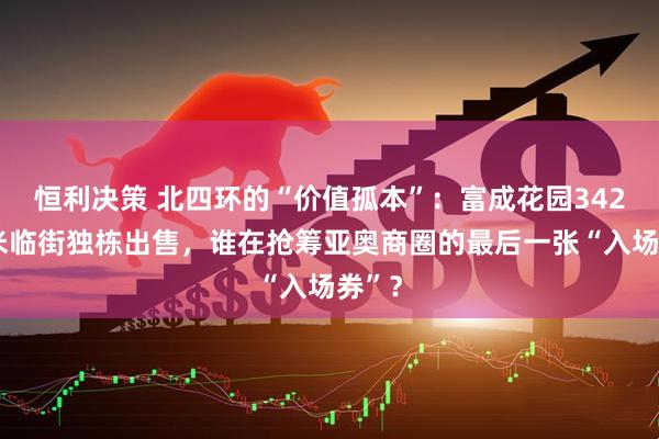 恒利决策 北四环的“价值孤本”：富成花园3428平米临街独栋出售，谁在抢筹亚奥商圈的最后一张“入场券”？