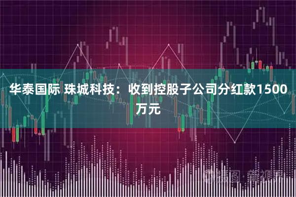 华泰国际 珠城科技：收到控股子公司分红款1500万元