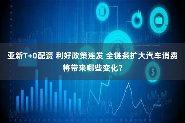 亚新T+0配资 利好政策连发 全链条扩大汽车消费将带来哪些变化？