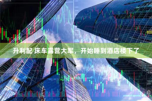 升利配 床车露营大军，开始睡到酒店楼下了