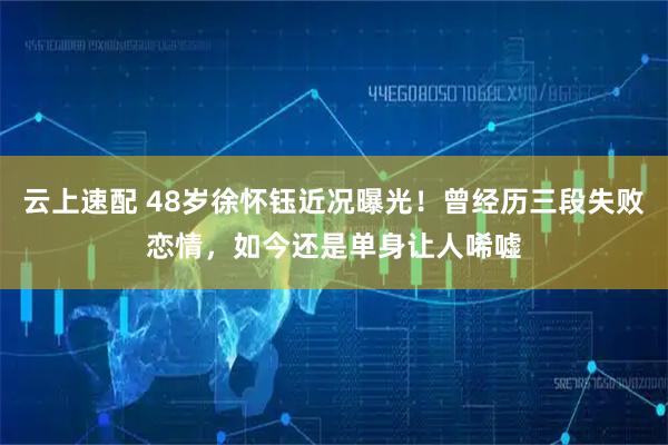 云上速配 48岁徐怀钰近况曝光！曾经历三段失败恋情，如今还是单身让人唏嘘